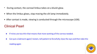 • During contact, the corneal limbus takes on a bluish glow.
• When the limbus glows, stop moving the slit lamp immediately.
• After contact is made, viewing is conducted through the microscope (10X).
Clinical Pearl
● If mires are too thin that means that more wetting of the cornea needed.
● Can put a lubricant again/ restain, tell patient to forcefully close the eye and then take the
reading again
 
