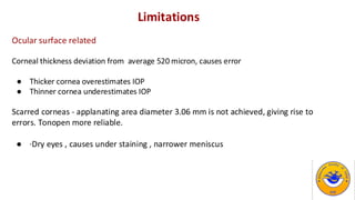 Limitations
Ocular surface related
Corneal thickness deviation from average 520 micron, causes error
● Thicker cornea overestimates IOP
● Thinner cornea underestimates IOP
Scarred corneas - applanating area diameter 3.06 mm is not achieved, giving rise to
errors. Tonopen more reliable.
● ·Dry eyes , causes under staining , narrower meniscus
 