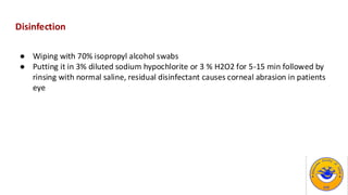 Disinfection
● Wiping with 70% isopropyl alcohol swabs
● Putting it in 3% diluted sodium hypochlorite or 3 % H2O2 for 5-15 min followed by
rinsing with normal saline, residual disinfectant causes corneal abrasion in patients
eye
 