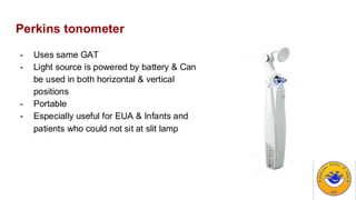 Perkins tonometer
- Uses same GAT
- Light source is powered by battery & Can
be used in both horizontal & vertical
positions
- Portable
- Especially useful for EUA & Infants and
patients who could not sit at slit lamp
 