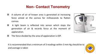 Non- Contact Tonometry
▣ A column of air of known area is generated at increasing
force aimed at the cornea for milliseconds to flatten
cornea.
▣ A light beam is reflected into sensor which stops the
generation of air & records force at the moment of
applanation.
▣ The force divided by the area of applanation is IOP.
It is recommended that a minimum of 3 readings within 3 mm Hg should be taken
and average is taken
 