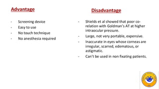 Disadvantage
- Shields et al showed that poor co-
relation with Goldman’s AT at higher
intraocular pressure.
- Large, not very portable, expensive.
- Inaccurate in eyes whose corneas are
irregular, scarred, edematous, or
astigmatic.
- Can’t be used in non fixating patients.
Advantage
- Screening device
- Easy to use
- No touch technique
- No anesthesia required
 