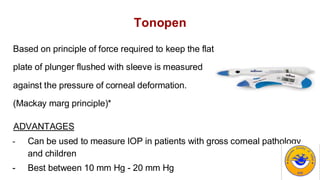 Tonopen
Based on principle of force required to keep the flat
plate of plunger flushed with sleeve is measured
against the pressure of corneal deformation.
(Mackay marg principle)*
ADVANTAGES
- Can be used to measure IOP in patients with gross corneal pathology
and children
- Best between 10 mm Hg - 20 mm Hg
 