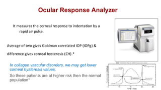 Ocular Response Analyzer
It measures the corneal response to indentation by a
rapid air pulse.
Average of two gives Goldman correlated IOP (IOPg) &
difference gives corneal hysteresis (CH).*
In collagen vascular disorders, we may get lower
corneal hysteresis values.
So these patients are at higher risk then the normal
population*
 