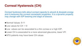 Corneal Hysteresis (CH)
Corneal hysteresis tells about corneal capacity to absorb & dissipate energy
and it measures the corneal viscoelastic properties. It is a dynamic property,
may change with IOP lowering and stage of disease.
●Normal Values: 9-11
●Low values for CH < 9
●Low values can be associated to a thin cornea or a high IOP.
●Lower CH is associated to a more advanced glaucoma, lower VFI
●NTG patients may have lower CH values
 
