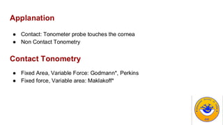 Applanation
● Contact: Tonometer probe touches the cornea
● Non Contact Tonometry
Contact Tonometry
● Fixed Area, Variable Force: Godmann*, Perkins
● Fixed force, Variable area: Maklakoff*
 