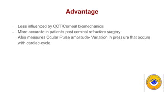 Advantage
- Less influenced by CCT/Corneal biomechanics
- More accurate in patients post corneal refractive surgery
- Also measures Ocular Pulse amplitude- Variation in pressure that occurs
with cardiac cycle.
 
