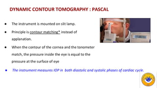 DYNAMIC CONTOUR TOMOGRAPHY : PASCAL
● The instrument is mounted on slit lamp.
● Principle is contour matching* instead of
applanation.
● When the contour of the cornea and the tonometer
match, the pressure inside the eye is equal to the
pressure at the surface of eye
● The instrument measures IOP in both diastolic and systolic phases of cardiac cycle.
 