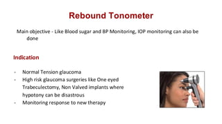 Rebound Tonometer
Main objective - Like Blood sugar and BP Monitoring, IOP monitoring can also be
done
- Normal Tension glaucoma
- High risk glaucoma surgeries like One eyed
Trabeculectomy, Non Valved implants where
hypotony can be disastrous
- Monitoring response to new therapy
Indication
 