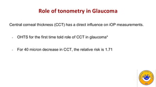 Role of tonometry in Glaucoma
Central corneal thickness (CCT) has a direct influence on iOP measurements.
- OHTS for the first time told role of CCT in glaucoma*
- For 40 micron decrease in CCT, the relative risk is 1.71
 