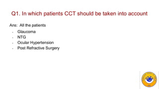 Q1. In which patients CCT should be taken into account
Ans: All the patients
- Glaucoma
- NTG
- Ocular Hypertension
- Post Refractive Surgery
 
