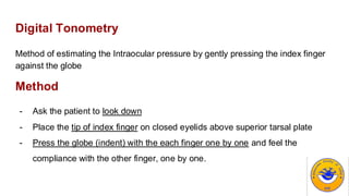 Digital Tonometry
Method of estimating the Intraocular pressure by gently pressing the index finger
against the globe
Method
- Ask the patient to look down
- Place the tip of index finger on closed eyelids above superior tarsal plate
- Press the globe (indent) with the each finger one by one and feel the
compliance with the other finger, one by one.
 
