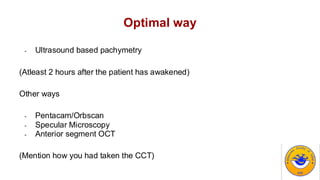 Optimal way
- Ultrasound based pachymetry
(Atleast 2 hours after the patient has awakened)
Other ways
- Pentacam/Orbscan
- Specular Microscopy
- Anterior segment OCT
(Mention how you had taken the CCT)
 