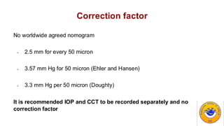 Correction factor
No worldwide agreed nomogram
- 2.5 mm for every 50 micron
- 3.57 mm Hg for 50 micron (Ehler and Hansen)
- 3.3 mm Hg per 50 micron (Doughty)
It is recommended IOP and CCT to be recorded separately and no
correction factor
 