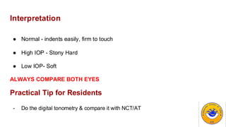 Interpretation
● Normal - indents easily, firm to touch
● High IOP - Stony Hard
● Low IOP- Soft
ALWAYS COMPARE BOTH EYES
Practical Tip for Residents
- Do the digital tonometry & compare it with NCT/AT
 