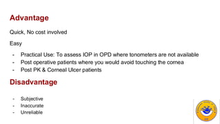 Advantage
Quick, No cost involved
Easy
- Practical Use: To assess IOP in OPD where tonometers are not available
- Post operative patients where you would avoid touching the cornea
- Post PK & Corneal Ulcer patients
Disadvantage
- Subjective
- Inaccurate
- Unreliable
 