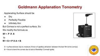 Goldmann Applanation Tonometry
Applanating Surface should be
● Dry
● Perfectly Flexible
● Infinitely thin
But Cornea is not a perfect surface, So
We modify the formula as
W = P X A
to
W + S = P X A + B
S = surface tension due to moisture (Force of capillary attraction between the tear film & the cornea)
B = force to bend the cornea due to lack of flexibility/ Corneal rigidity
 