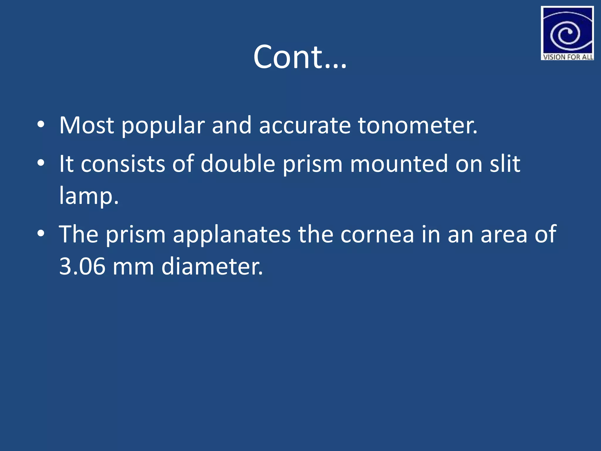 Cont…
• Most popular and accurate tonometer.
• It consists of double prism mounted on slit
lamp.
• The prism applanates the cornea in an area of
3.06 mm diameter.
 