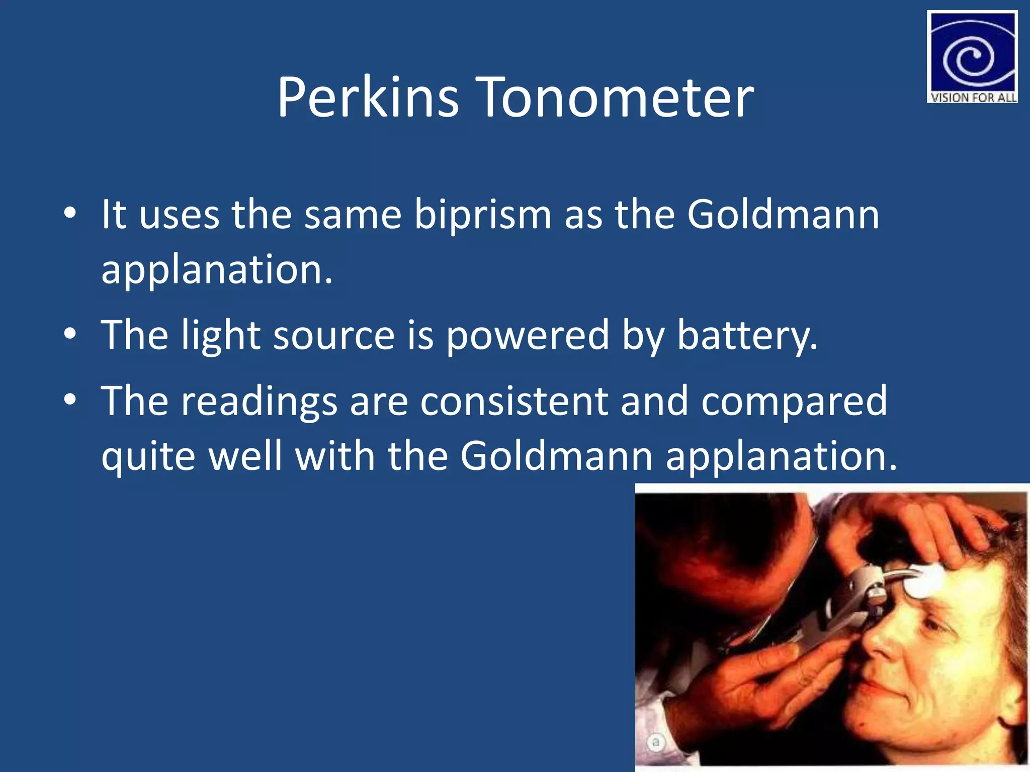 Perkins Tonometer
• It uses the same biprism as the Goldmann
applanation.
• The light source is powered by battery.
• The readings are consistent and compared
quite well with the Goldmann applanation.
 