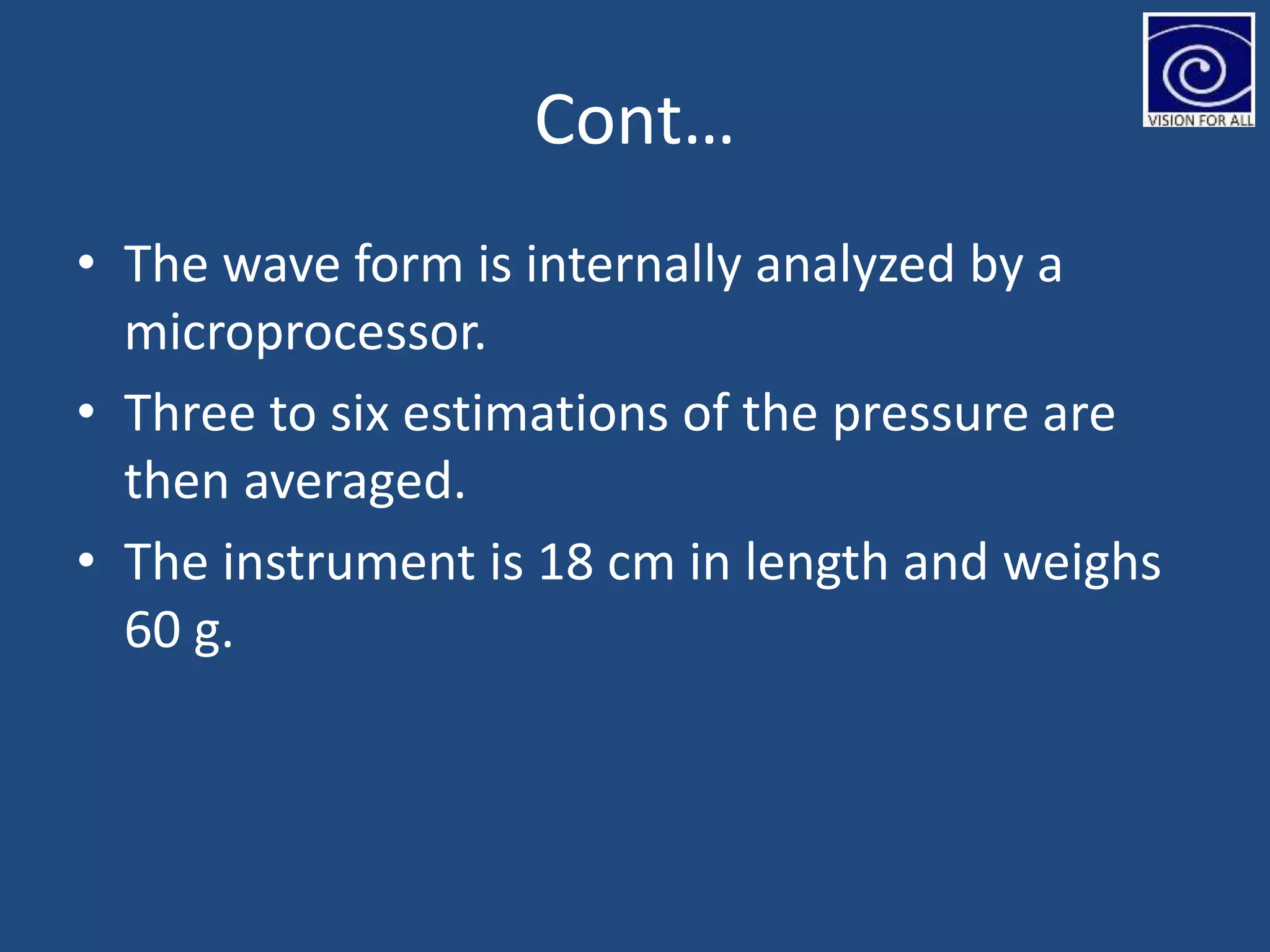 Cont…
• The wave form is internally analyzed by a
microprocessor.
• Three to six estimations of the pressure are
then averaged.
• The instrument is 18 cm in length and weighs
60 g.
 