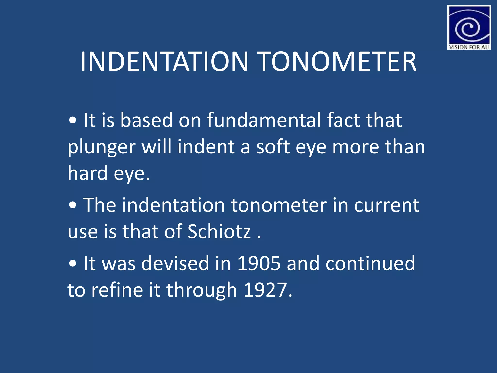 INDENTATION TONOMETER
• It is based on fundamental fact that
plunger will indent a soft eye more than
hard eye.
• The indentation tonometer in current
use is that of Schiotz .
• It was devised in 1905 and continued
to refine it through 1927.
 