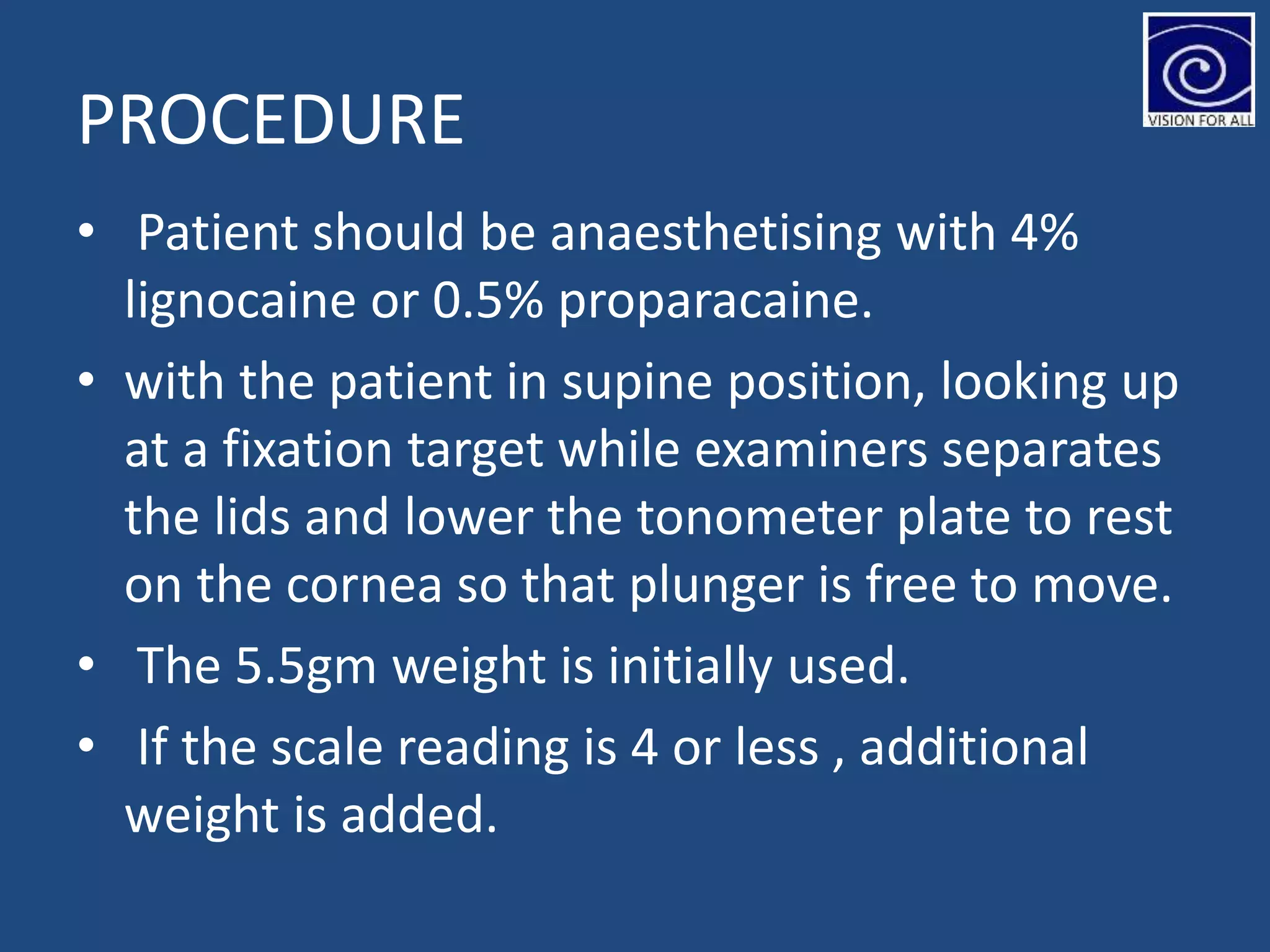 PROCEDURE
• Patient should be anaesthetising with 4%
lignocaine or 0.5% proparacaine.
• with the patient in supine position, looking up
at a fixation target while examiners separates
the lids and lower the tonometer plate to rest
on the cornea so that plunger is free to move.
• The 5.5gm weight is initially used.
• If the scale reading is 4 or less , additional
weight is added.
 