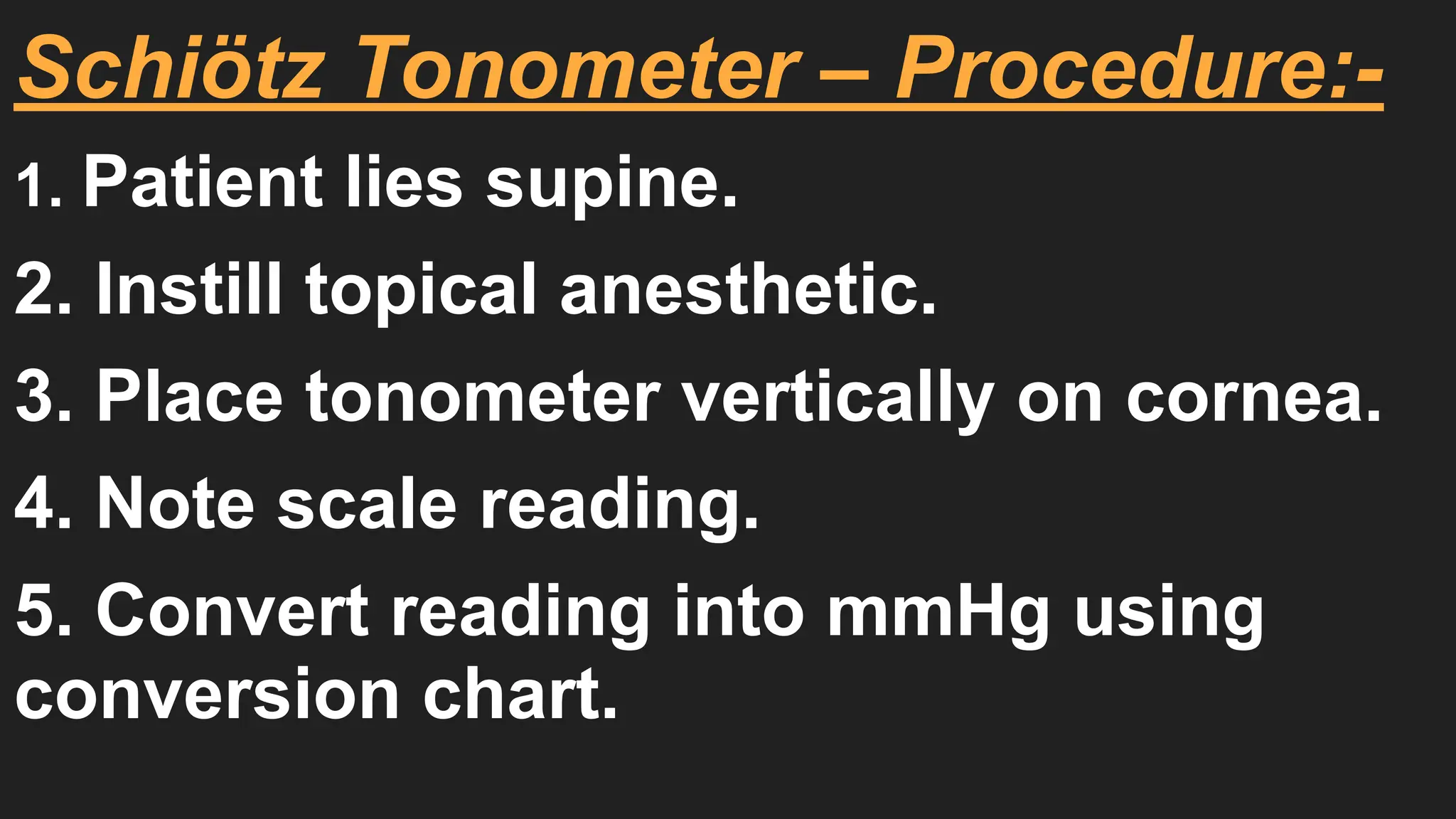 Schiötz Tonometer – Procedure:-
1. Patient lies supine.
2. Instill topical anesthetic.
3. Place tonometer vertically on cornea.
4. Note scale reading.
5. Convert reading into mmHg using
conversion chart.
 