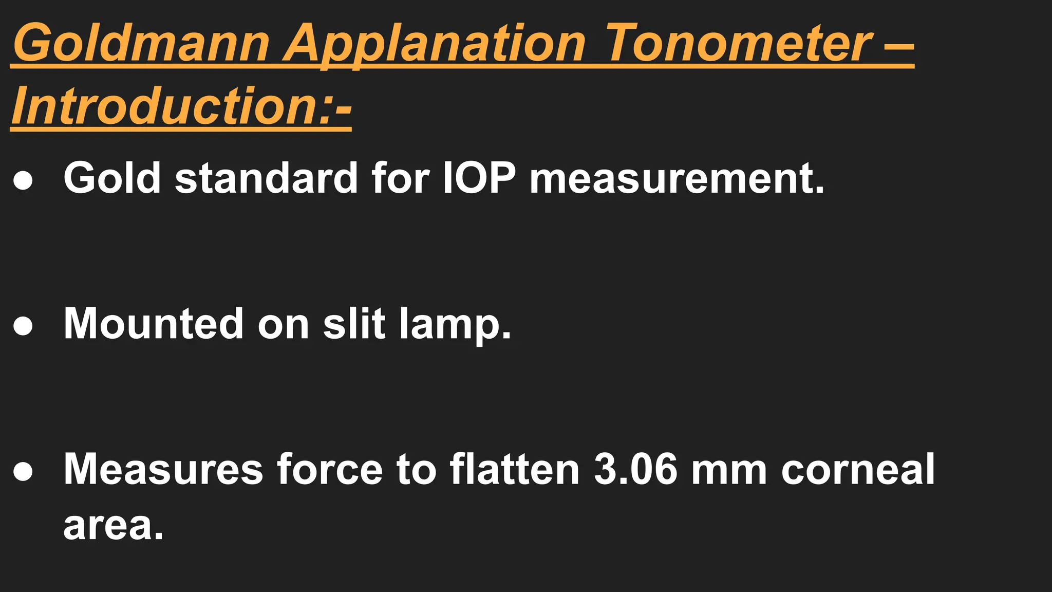 Goldmann Applanation Tonometer –
Introduction:-
● Gold standard for IOP measurement.
● Mounted on slit lamp.
● Measures force to flatten 3.06 mm corneal
area.
 