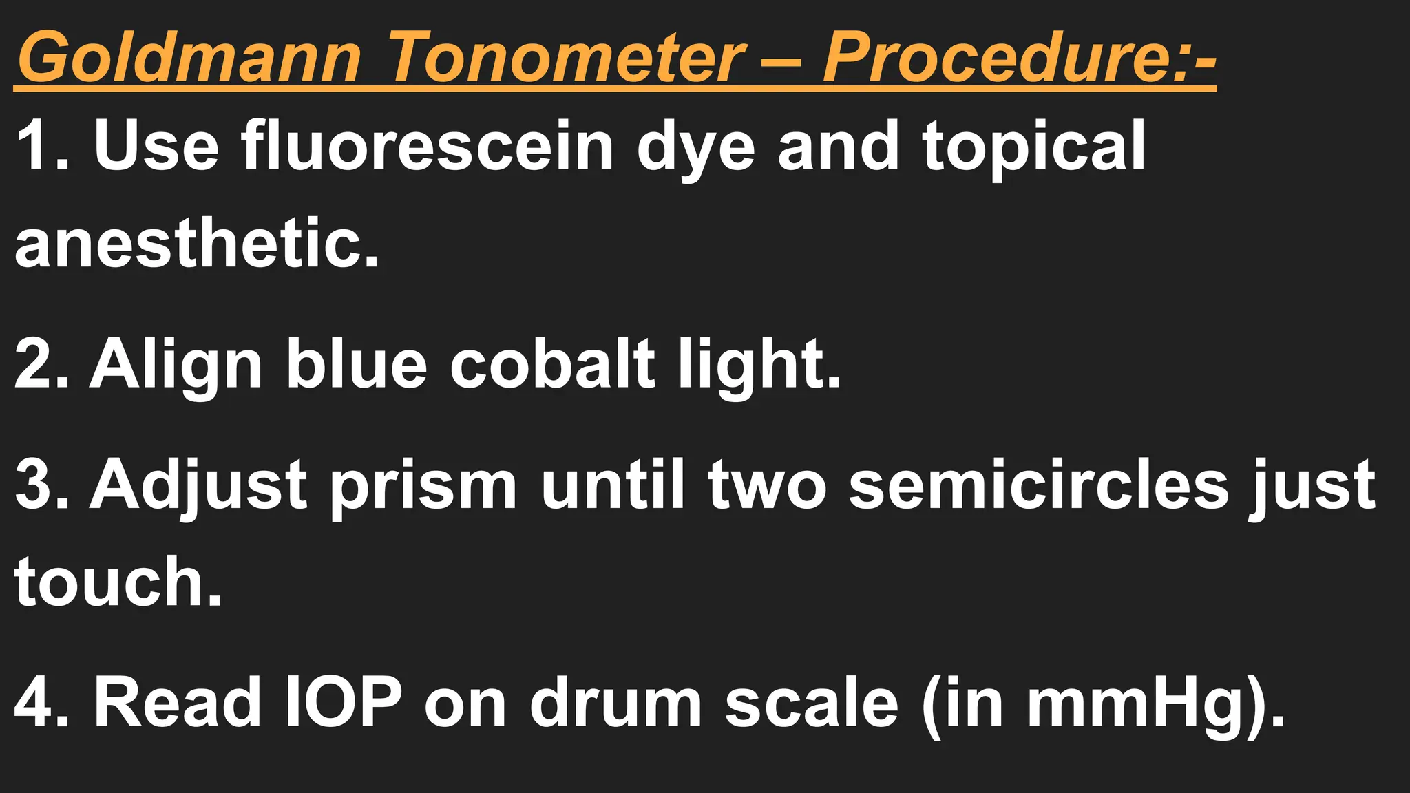 Goldmann Tonometer – Procedure:-
1. Use fluorescein dye and topical
anesthetic.
2. Align blue cobalt light.
3. Adjust prism until two semicircles just
touch.
4. Read IOP on drum scale (in mmHg).
 