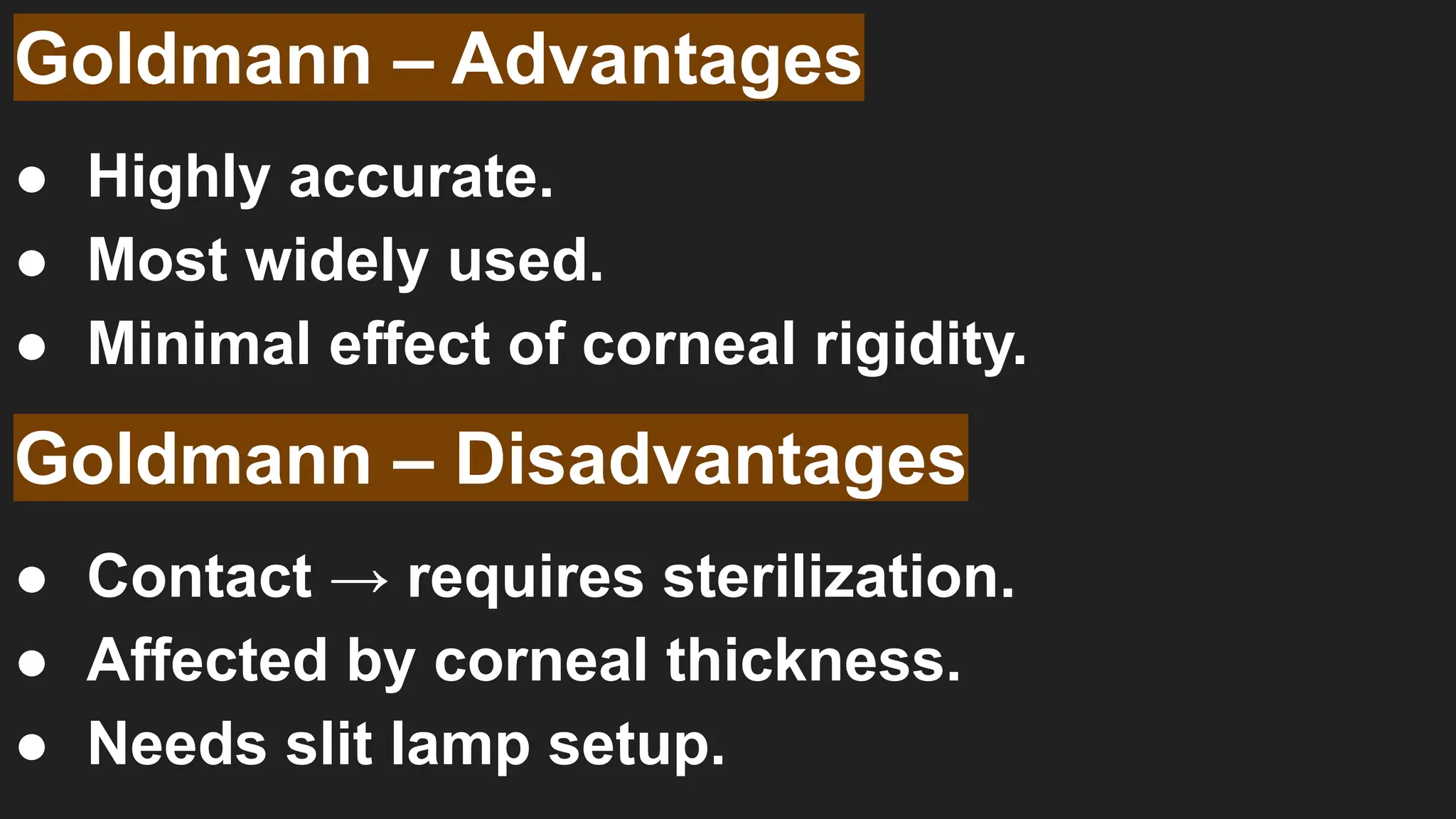 Goldmann – Advantages
● Highly accurate.
● Most widely used.
● Minimal effect of corneal rigidity.
Goldmann – Disadvantages
● Contact → requires sterilization.
● Affected by corneal thickness.
● Needs slit lamp setup.
 