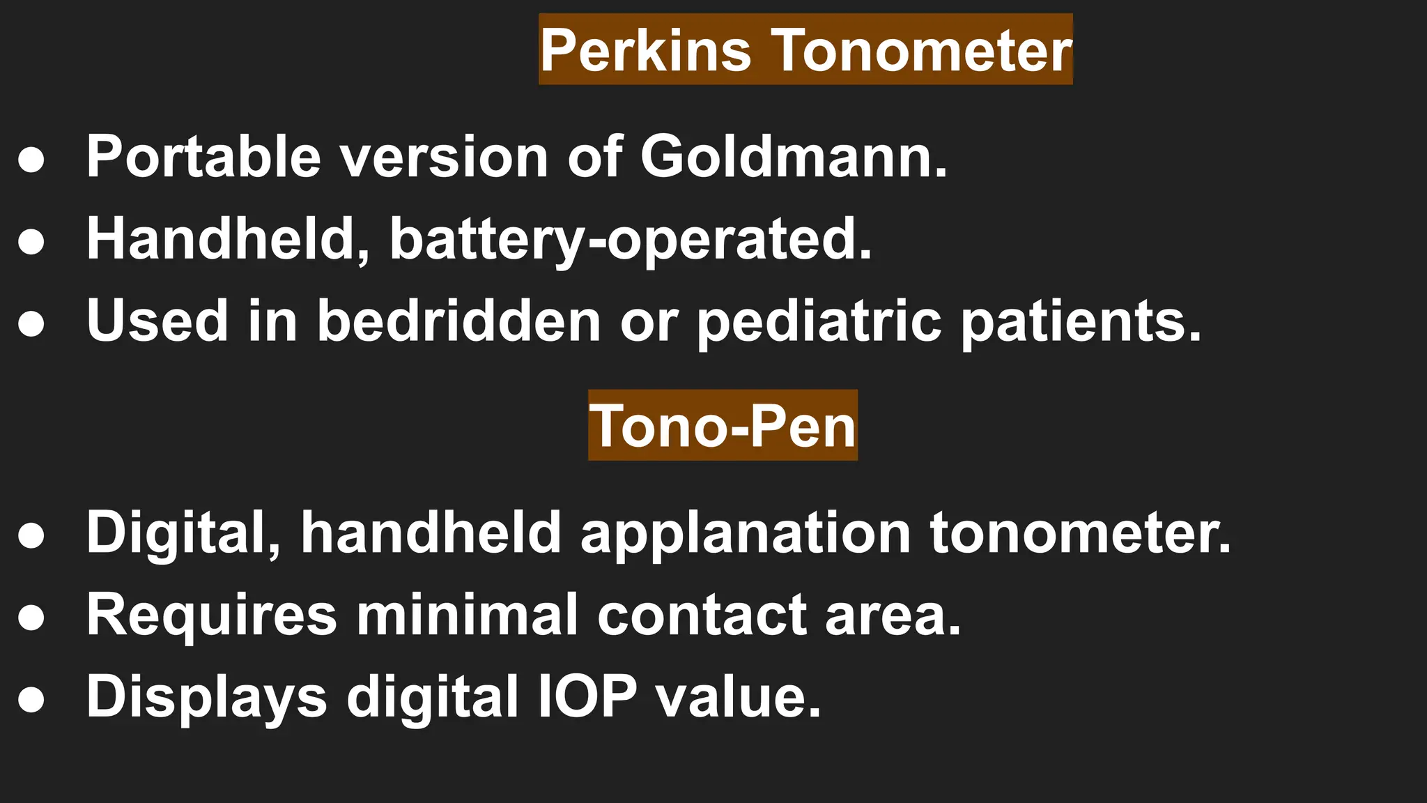 Perkins Tonometer
● Portable version of Goldmann.
● Handheld, battery-operated.
● Used in bedridden or pediatric patients.
Tono-Pen
● Digital, handheld applanation tonometer.
● Requires minimal contact area.
● Displays digital IOP value.
 
