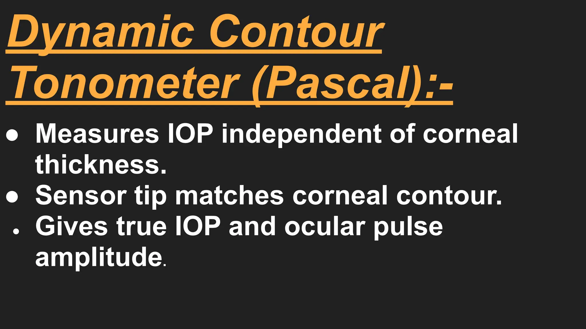 Dynamic Contour
Tonometer (Pascal):-
● Measures IOP independent of corneal
thickness.
● Sensor tip matches corneal contour.
● Gives true IOP and ocular pulse
amplitude.
 