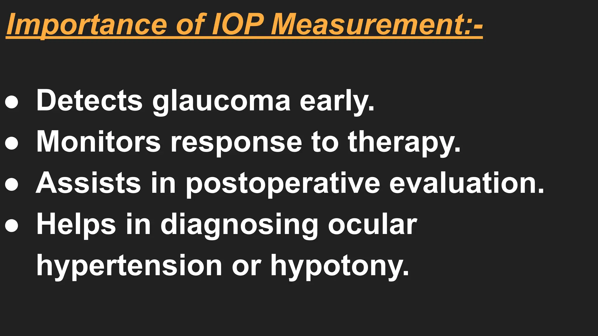 Importance of IOP Measurement:-
● Detects glaucoma early.
● Monitors response to therapy.
● Assists in postoperative evaluation.
● Helps in diagnosing ocular
hypertension or hypotony.
 