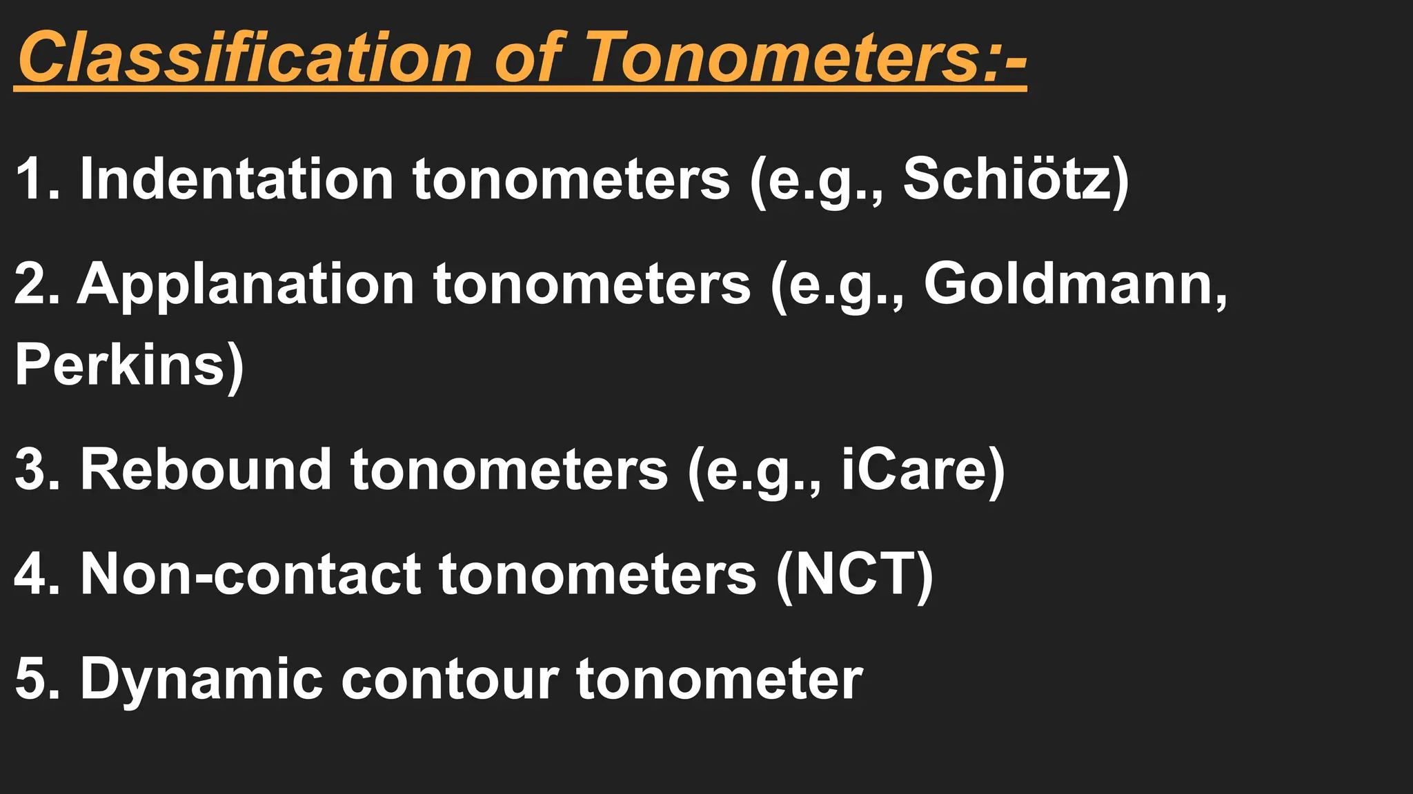 Classification of Tonometers:-
1. Indentation tonometers (e.g., Schiötz)
2. Applanation tonometers (e.g., Goldmann,
Perkins)
3. Rebound tonometers (e.g., iCare)
4. Non-contact tonometers (NCT)
5. Dynamic contour tonometer
 
