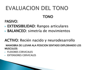 TONO

PASIVO:
 EXTENSIBILIDAD: Rangos articulares
 BALANCEO: simetría de movimientos
ACTIVO: Recién nacido y neurodesarrollo
MANIOBRA DE LLEVAR ALA POSICION SENTADO EXPLORANDO LOS
MUSCULOS:
 FLEXORES CERVICALES
 EXTENSORES CERVICALES

 
