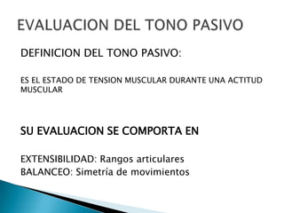 DEFINICION DEL TONO PASIVO:
ES EL ESTADO DE TENSION MUSCULAR DURANTE UNA ACTITUD
MUSCULAR

SU EVALUACION SE COMPORTA EN
EXTENSIBILIDAD: Rangos articulares
BALANCEO: Simetría de movimientos

 