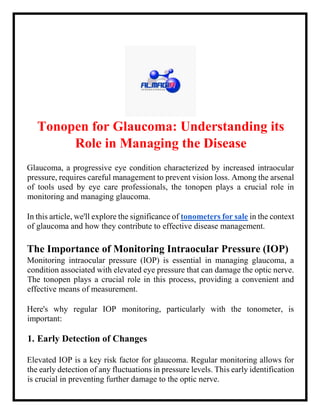 Tonopen for Glaucoma: Understanding its
Role in Managing the Disease
Glaucoma, a progressive eye condition characterized by increased intraocular
pressure, requires careful management to prevent vision loss. Among the arsenal
of tools used by eye care professionals, the tonopen plays a crucial role in
monitoring and managing glaucoma.
In this article, we'll explore the significance of tonometers for sale in the context
of glaucoma and how they contribute to effective disease management.
The Importance of Monitoring Intraocular Pressure (IOP)
Monitoring intraocular pressure (IOP) is essential in managing glaucoma, a
condition associated with elevated eye pressure that can damage the optic nerve.
The tonopen plays a crucial role in this process, providing a convenient and
effective means of measurement.
Here's why regular IOP monitoring, particularly with the tonometer, is
important:
1. Early Detection of Changes
Elevated IOP is a key risk factor for glaucoma. Regular monitoring allows for
the early detection of any fluctuations in pressure levels. This early identification
is crucial in preventing further damage to the optic nerve.
 