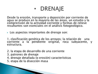 Desde la erosión, transporte y deposición por corriente de 
agua se produce en la mayoría de las áreas, un estudio y la 
comprensión de la actividad corriente y formas de relieve 
resultantes son esenciales en el análisis fotogeológico. 
 Los aspectos importantes de drenaje son: 
1. clasificación genética de los arroyos; la relación de una 
corriente a la pendiente original, roca subyacente, y 
estructura. 
2. la etapa de desarrollo de una corriente 
3. patrones de drenaje 
4. drenaje detallada (o erosión) características 
5. etapa de la disección masa 
 