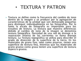  Textura se define como la frecuencia del cambio de tono 
dentro de la imagen y se produce por la agregación de 
características de la unidad que son demasiado pequeñas 
para distinguir individualmente en las fotografías. Por lo 
tanto la escala de fotografía es importante para los 
estudios de textura. La textura que muestra diferencias 
debido al cambio de tono de la imagen se denomina 
textura fotográfica. Densidad de una red de drenaje o la 
separación relativa de las corrientes se llama drenaje 
textura. La Textura topográfica se utiliza para describir el 
grado de disección de la superficie de la tierra. En los 
materiales de grano fino, tales como pizarras, tienen una 
superficie de textura fina, mientras que los materiales de 
grano grueso como grava tienen una superficie de textura 
áspera o gruesa. 
 