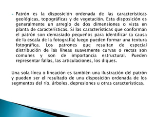 Patrón es la disposición ordenada de las características 
geológicas, topográficas y de vegetación. Esta disposición es 
generalmente un arreglo de dos dimensiones o vista en 
planta de características. Si las características que conforman 
el patrón son demasiado pequeños para identificar (a causa 
de la escala de la fotografía) luego pueden formar una textura 
fotográfica. Los patrones que resultan de especial 
distribución de las líneas suavemente curvas o rectas son 
comunes y son de importancia estructural. Pueden 
representar fallas, las articulaciones, los diques. 
Una sola línea o lineación es también una ilustración del patrón 
y pueden ser el resultado de una disposición ordenada de los 
segmentos del río, árboles, depresiones u otras características. 
 
