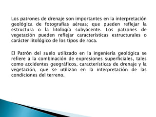 Los patrones de drenaje son importantes en la interpretación 
geológica de fotografías aéreas; que pueden reflejar la 
estructura o la litología subyacente. Los patrones de 
vegetación pueden reflejar características estructurales o 
carácter litológico de los tipos de roca. 
El Patrón del suelo utilizado en la ingeniería geológica se 
refiere a la combinación de expresiones superficiales, tales 
como accidentes geográficos, características de drenaje y la 
vegetación, que se utilizan en la interpretación de las 
condiciones del terreno. 
 