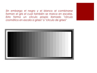 Sin embargo el negro y el blanco al combinarse
forman el gris el cual también se marca en escalas.
Esto forma un círculo propio llamado "círculo
cromático en escala a grises" o "círculo de grises"
 