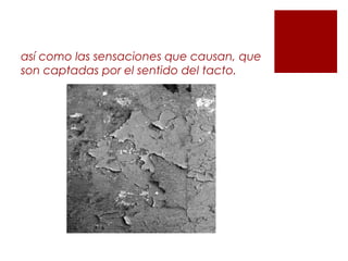 así como las sensaciones que causan, que
son captadas por el sentido del tacto.
 