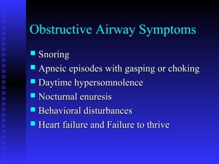 Obstructive Airway Symptoms
 SnoringSnoring
 Apneic episodes with gasping or chokingApneic episodes with gasping or choking
 Daytime hypersomnolenceDaytime hypersomnolence
 Nocturnal enuresisNocturnal enuresis
 Behavioral disturbancesBehavioral disturbances
 Heart failure and Failure to thriveHeart failure and Failure to thrive
 