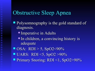 Obstructive Sleep Apnea
 Polysomnography is the gold standard ofPolysomnography is the gold standard of
diagnosis.diagnosis.
 Imperative in AdultsImperative in Adults
 In children, a convincing history isIn children, a convincing history is
adequateadequate
 OSA: RDI > 5, SpO2<90%OSA: RDI > 5, SpO2<90%
 UARS: RDI <5, SpO2 >90%UARS: RDI <5, SpO2 >90%
 Primary Snoring: RDI <1, SpO2>90%Primary Snoring: RDI <1, SpO2>90%
 