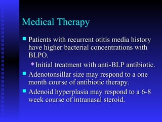 Medical Therapy
 Patients with recurrent otitis media historyPatients with recurrent otitis media history
have higher bacterial concentrations withhave higher bacterial concentrations with
BLPO.BLPO.
 Initial treatment with anti-BLP antibiotic.Initial treatment with anti-BLP antibiotic.
 Adenotonsillar size may respond to a oneAdenotonsillar size may respond to a one
month course of antibiotic therapy.month course of antibiotic therapy.
 Adenoid hyperplasia may respond to a 6-8Adenoid hyperplasia may respond to a 6-8
week course of intranasal steroid.week course of intranasal steroid.
 