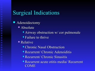 Surgical Indications
 AdenoidectomyAdenoidectomy
 AbsoluteAbsolute
Airway obstruction w/ cor pulmonaleAirway obstruction w/ cor pulmonale
Failure to thriveFailure to thrive
 RelativeRelative
Chronic Nasal ObstructionChronic Nasal Obstruction
Recurrent/ Chronic AdenoiditisRecurrent/ Chronic Adenoiditis
Recurrent/ Chronic SinusitisRecurrent/ Chronic Sinusitis
Recurrent acute otitis media/ RecurrentRecurrent acute otitis media/ Recurrent
COMECOME
 