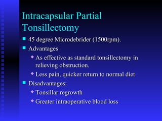 Intracapsular Partial
Tonsillectomy
 45 degree Microdebrider (1500rpm).45 degree Microdebrider (1500rpm).
 AdvantagesAdvantages
 As effective as standard tonsillectomy inAs effective as standard tonsillectomy in
relieving obstruction.relieving obstruction.
 Less pain, quicker return to normal dietLess pain, quicker return to normal diet
 Disadvantages:Disadvantages:
 Tonsillar regrowthTonsillar regrowth
 Greater intraoperative blood lossGreater intraoperative blood loss
 