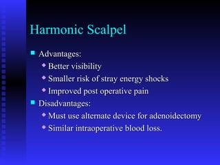 Harmonic Scalpel
 Advantages:Advantages:
 Better visibilityBetter visibility
 Smaller risk of stray energy shocksSmaller risk of stray energy shocks
 Improved post operative painImproved post operative pain
 Disadvantages:Disadvantages:
 Must use alternate device for adenoidectomyMust use alternate device for adenoidectomy
 Similar intraoperative blood loss.Similar intraoperative blood loss.
 