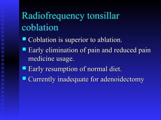 Radiofrequency tonsillar
coblation
 Coblation is superior to ablation.Coblation is superior to ablation.
 Early elimination of pain and reduced painEarly elimination of pain and reduced pain
medicine usage.medicine usage.
 Early resumption of normal diet.Early resumption of normal diet.
 Currently inadequate for adenoidectomyCurrently inadequate for adenoidectomy
 